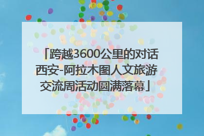 跨越3600公里的对话 西安-阿拉木图人文旅游交流周活动圆满落幕