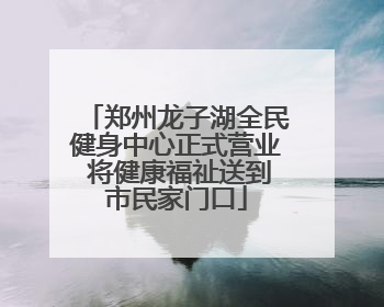 郑州龙子湖全民健身中心正式营业 将健康福祉送到市民家门口