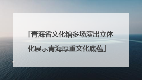 青海省文化馆多场演出立体化展示青海厚重文化底蕴