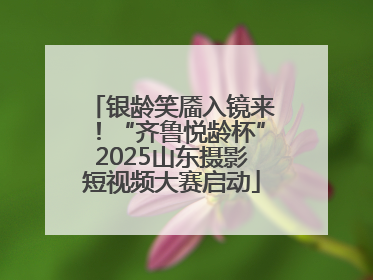 银龄笑靥入镜来！“齐鲁悦龄杯”2025山东摄影短视频大赛启动