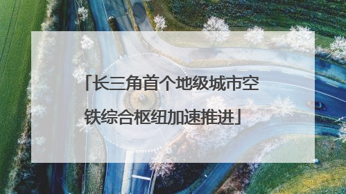 长三角首个地级城市空铁综合枢纽加速推进