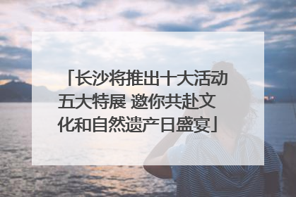 长沙将推出十大活动五大特展 邀你共赴文化和自然遗产日盛宴