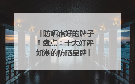 防晒霜好的牌子！盘点：十大好评如潮的防晒品牌