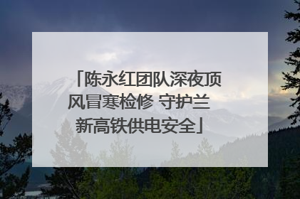 陈永红团队深夜顶风冒寒检修 守护兰新高铁供电安全