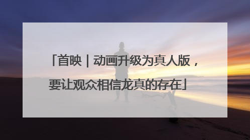首映｜动画升级为真人版，要让观众相信龙真的存在