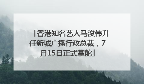香港知名艺人马浚伟升任新城广播行政总裁，7月15日正式掌舵
