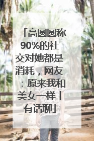 高圆圆称90%的社交对她都是消耗，网友：原来我和美女一样丨有话聊