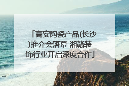 高安陶瓷产品(长沙)推介会落幕 湘赣装饰行业开启深度合作