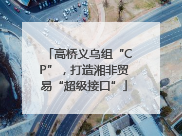 高桥义乌组“CP”，打造湘非贸易“超级接口”