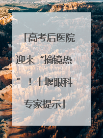 高考后医院迎来“摘镜热”！十堰眼科专家提示