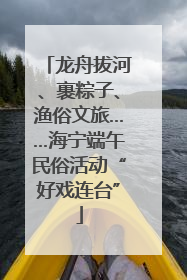 龙舟拔河、裹粽子、渔俗文旅……海宁端午民俗活动“好戏连台”