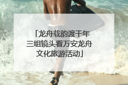 龙舟载韵渡千年 三组镜头看万安龙舟文化旅游活动