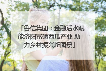 鲁信集团：金融活水赋能济阳富硒西瓜产业 助力乡村振兴新图景