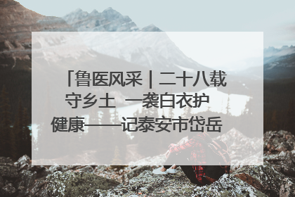 鲁医风采｜二十八载守乡土  一袭白衣护健康——记泰安市岱岳区满庄镇卫生院院长、主任医师张宝喜