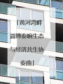 黄河湾畔 淄博奏响生态与经济共生协奏曲