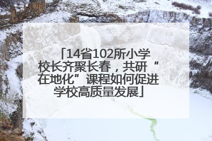 14省102所小学校长齐聚长春，共研“在地化”课程如何促进学校高质量发展