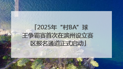 2025年“村BA”球王争霸赛首次在滨州设立赛区报名通道正式启动