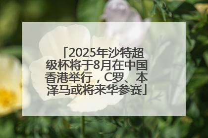 2025年沙特超级杯将于8月在中国香港举行，C罗、本泽马或将来华参赛