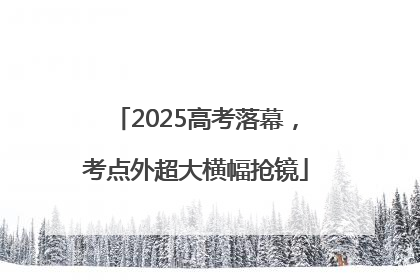 2025高考落幕，考点外超大横幅抢镜