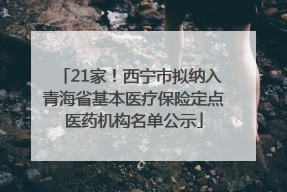 21家！西宁市拟纳入青海省基本医疗保险定点医药机构名单公示