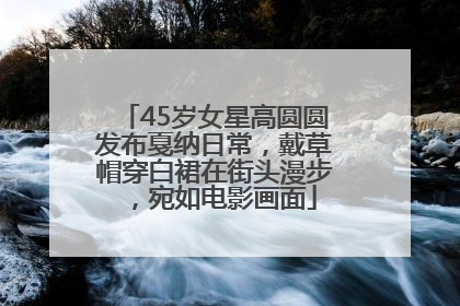 45岁女星高圆圆发布戛纳日常，戴草帽穿白裙在街头漫步，宛如电影画面