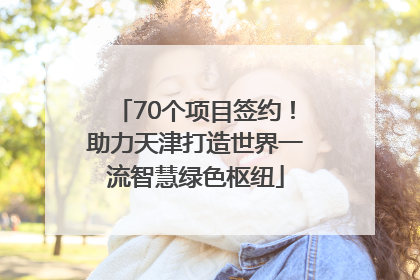 70个项目签约！助力天津打造世界一流智慧绿色枢纽